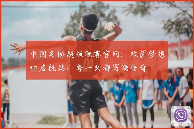 中国足协超级联赛官网：绿茵梦想的启航站，每一刻都写满传奇