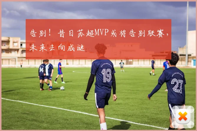 告别！昔日苏超MVP或将告别联赛，未来去向成谜
