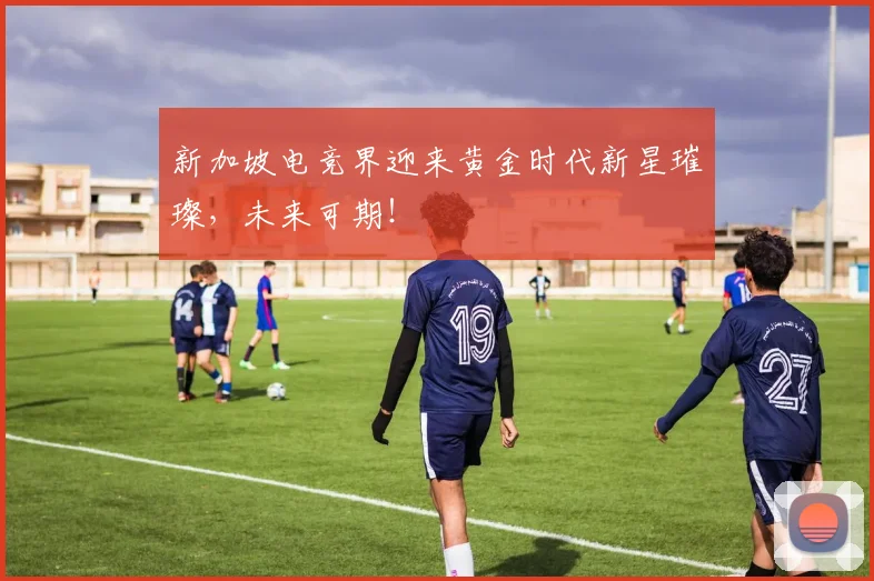新加坡电竞界迎来黄金时代新星璀璨,未来可期!