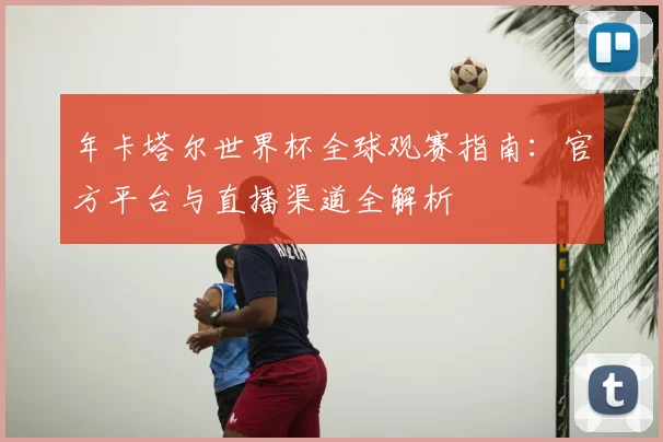 年卡塔尔世界杯全球观赛指南:官方平台与直播渠道全解析