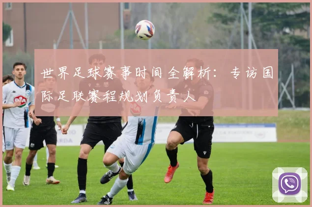 世界足球赛事时间全解析：专访国际足联赛程规划负责人