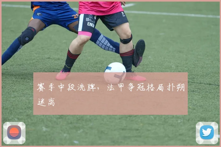 赛季中段洗牌,法甲争冠格局扑朔迷离