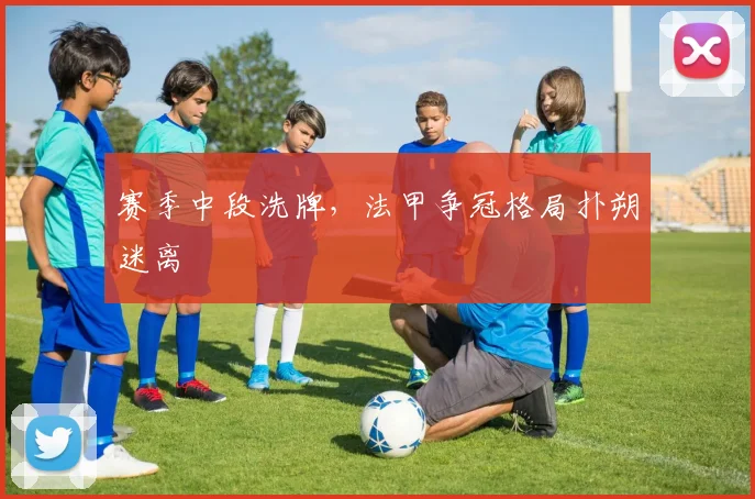 赛季中段洗牌，法甲争冠格局扑朔迷离