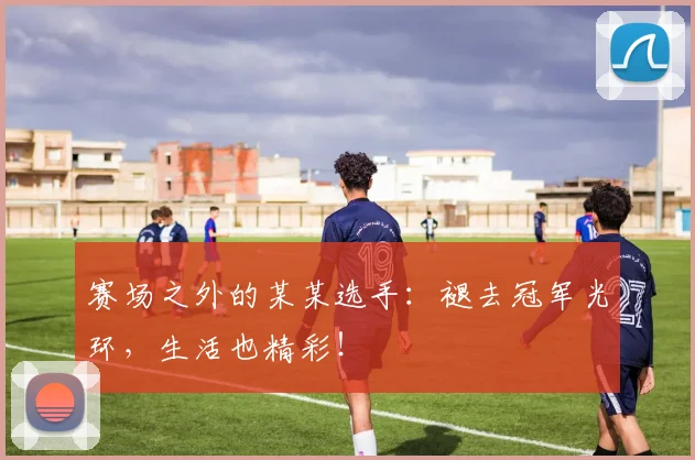 赛场之外的某某选手：褪去冠军光环，生活也精彩！